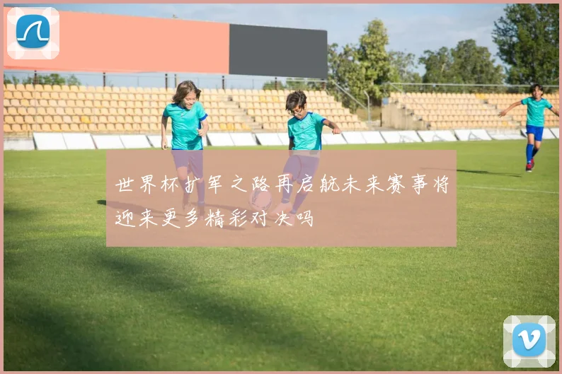 世界杯扩军之路再启航未来赛事将迎来更多精彩对决吗