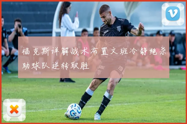 福克斯详解战术布置文班冷静绝杀助球队逆转取胜