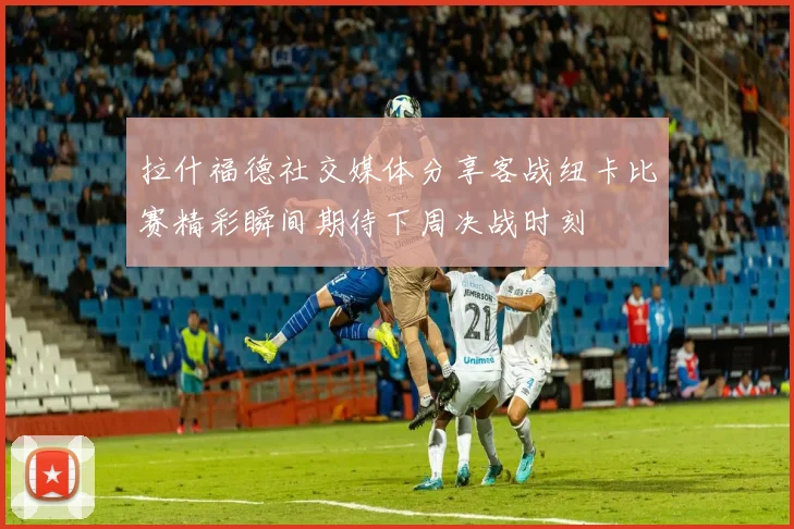 拉什福德社交媒体分享客战纽卡比赛精彩瞬间期待下周决战时刻