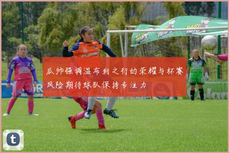 瓜帅强调温布利之行的荣耀与杯赛风险期待球队保持专注力