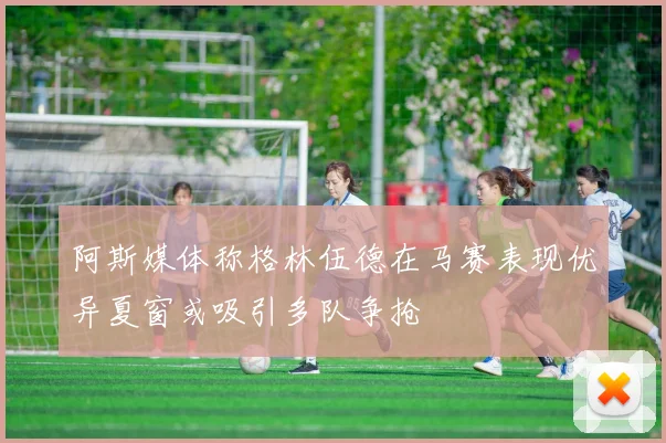 阿斯媒体称格林伍德在马赛表现优异夏窗或吸引多队争抢