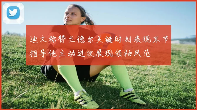 迪文称赞兰德尔关键时刻表现末节指导他主动进攻展现领袖风范