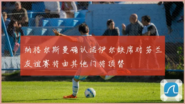 纳格尔斯曼确认诺伊尔缺席对芬兰友谊赛将由其他门将顶替