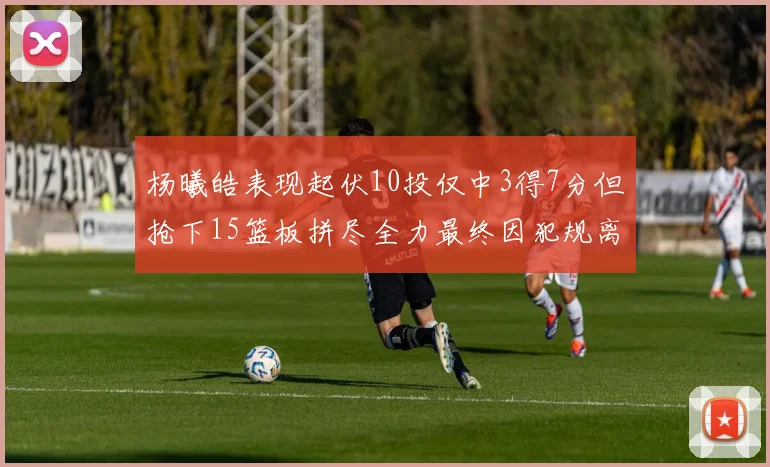 杨曦皓表现起伏10投仅中3得7分但抢下15篮板拼尽全力最终因犯规离场