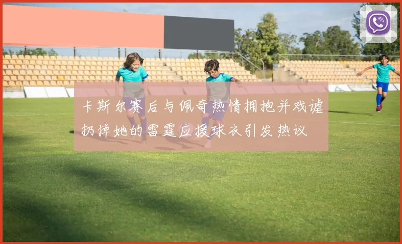 卡斯尔赛后与佩奇热情拥抱并戏谑扔掉她的雷霆应援球衣引发热议