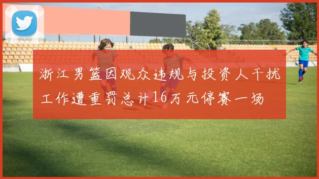 浙江男篮因观众违规与投资人干扰工作遭重罚总计16万元停赛一场