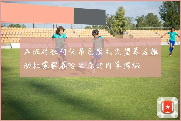 库班对独行侠角色感到失望幕后推动杜蒙解雇哈里森的内幕揭秘