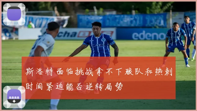斯洛特面临挑战拿不下狼队和热刺时间紧迫能否逆转局势