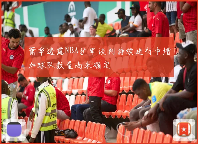 萧华透露NBA扩军谈判持续进行中增加球队数量尚未确定