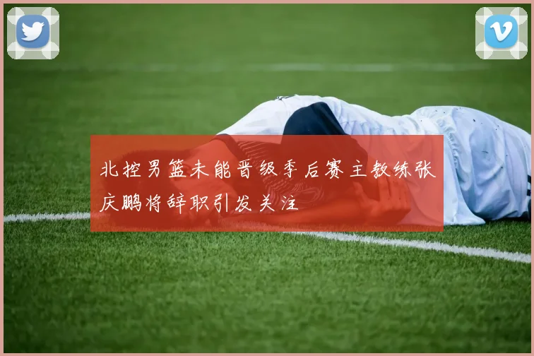 北控男篮未能晋级季后赛主教练张庆鹏将辞职引发关注