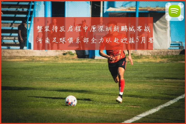 整装待发启程中原深圳新鹏城客战河南足球俱乐部全力以赴迎接5月客场挑战