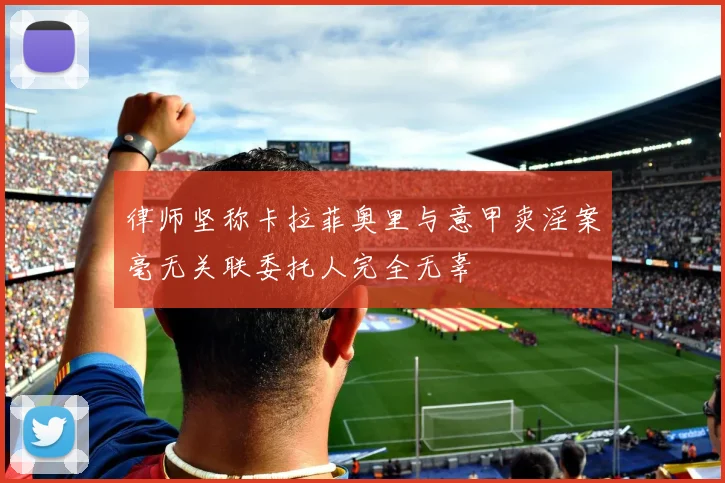 律师坚称卡拉菲奥里与意甲卖淫案毫无关联委托人完全无辜