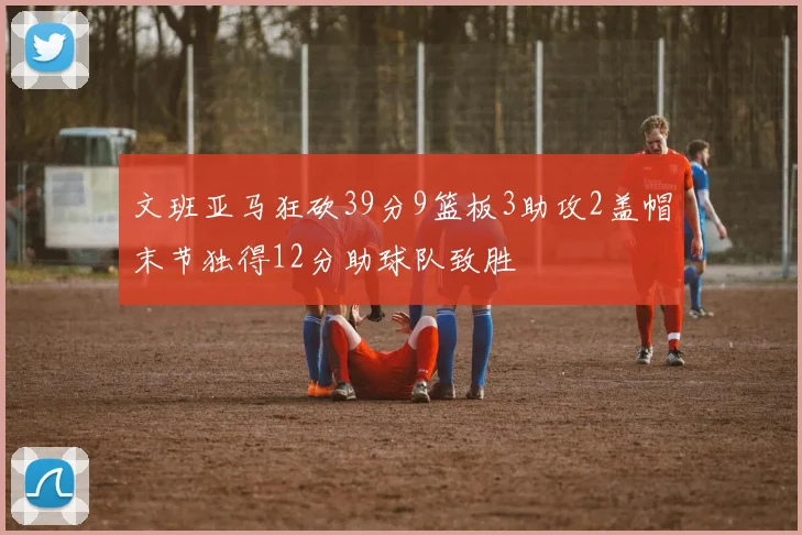 文班亚马狂砍39分9篮板3助攻2盖帽末节独得12分助球队致胜