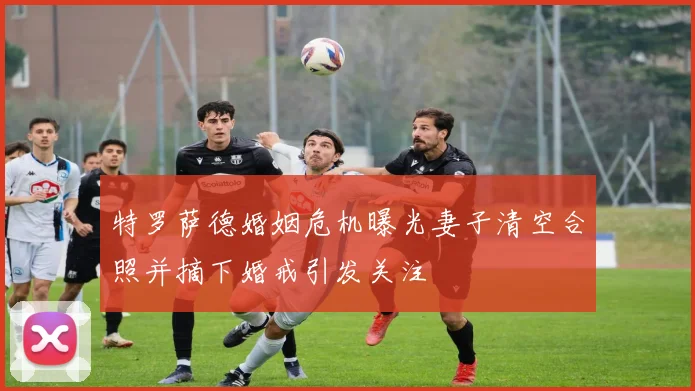 特罗萨德婚姻危机曝光妻子清空合照并摘下婚戒引发关注