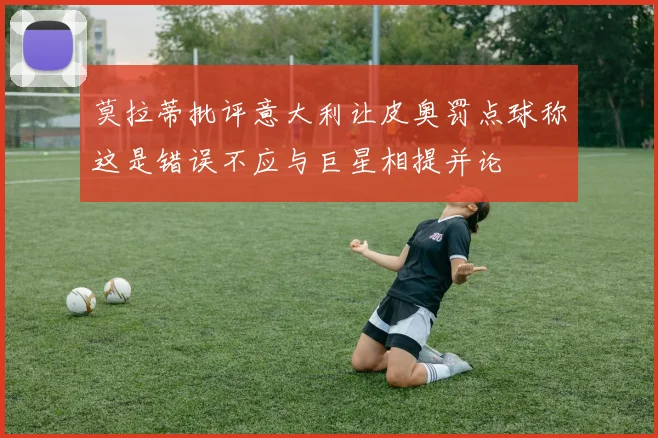 莫拉蒂批评意大利让皮奥罚点球称这是错误不应与巨星相提并论