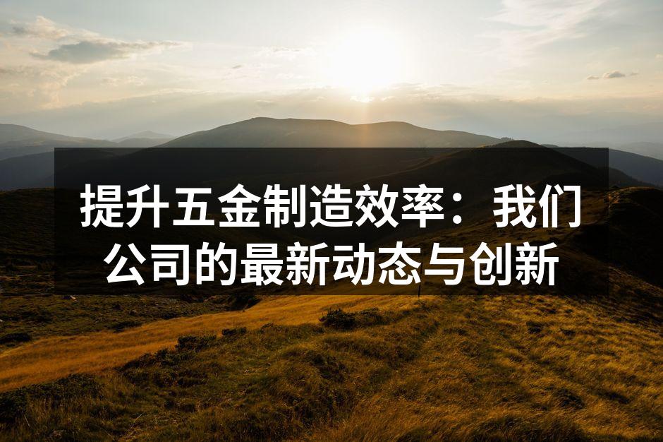 提升五金制造效率:我们公司的最新动态与创新